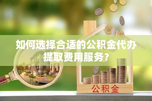 辽宁如何选择合适的公积金代办提取费用服务？
