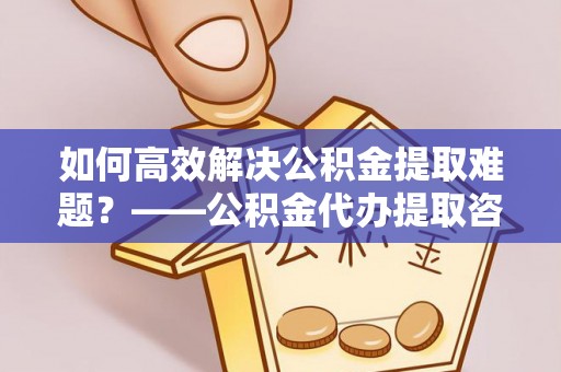 辽宁如何高效解决公积金提取难题？——公积金代办提取咨询服务指南