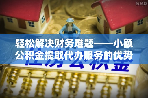 辽宁轻松解决财务难题——小额公积金提取代办服务的优势与选择指南