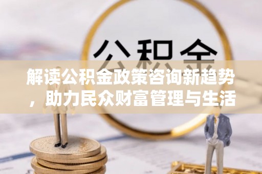辽宁解读公积金政策咨询新趋势，助力民众财富管理与生活规划