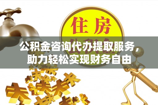 辽宁公积金咨询代办提取服务，助力轻松实现财务自由