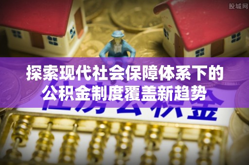 辽宁探索现代社会保障体系下的公积金制度覆盖新趋势