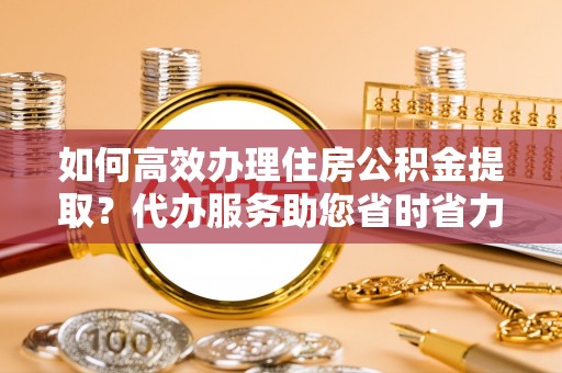 辽宁如何高效办理住房公积金提取？代办服务助您省时省力