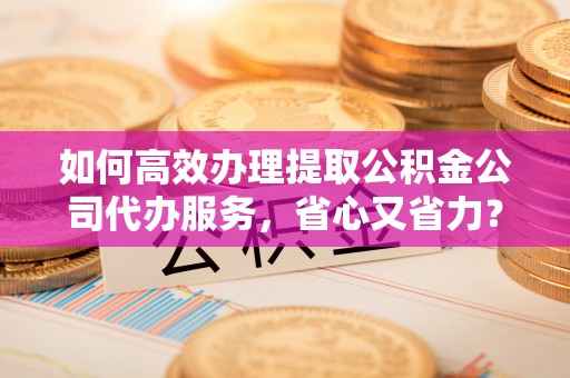 辽宁如何高效办理提取公积金公司代办服务，省心又省力？