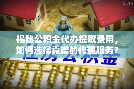 辽宁揭秘公积金代办提取费用，如何选择靠谱的代理服务？