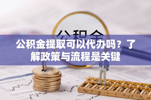 辽宁公积金提取可以代办吗？了解政策与流程是关键