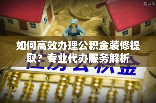 辽宁如何高效办理公积金装修提取？专业代办服务解析