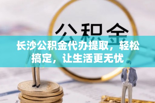 辽宁长沙公积金代办提取，轻松搞定，让生活更无忧