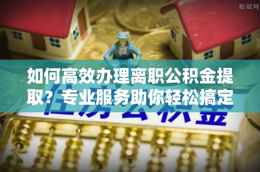 辽宁如何高效办理离职公积金提取？专业服务助你轻松搞定