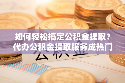 辽宁如何轻松搞定公积金提取？代办公积金提取服务成热门选择