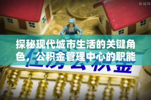 辽宁探秘现代城市生活的关键角色，公积金管理中心的职能与影响