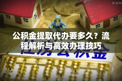 辽宁公积金提取代办要多久？流程解析与高效办理技巧