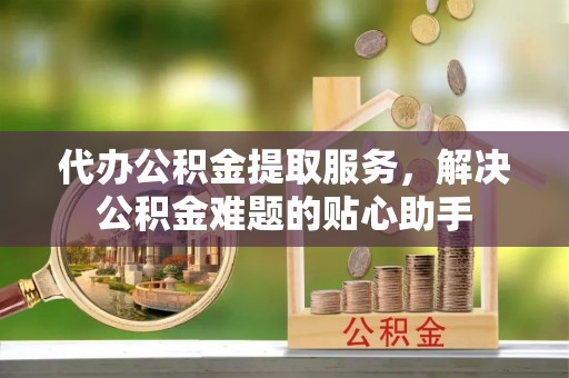 辽宁代办公积金提取服务，解决公积金难题的贴心助手