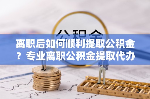 辽宁离职后如何顺利提取公积金？专业离职公积金提取代办服务指南