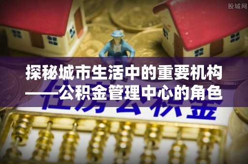 辽宁探秘城市生活中的重要机构——公积金管理中心的角色与意义