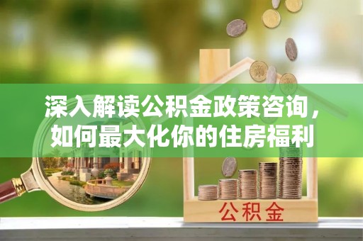 辽宁深入解读公积金政策咨询，如何最大化你的住房福利
