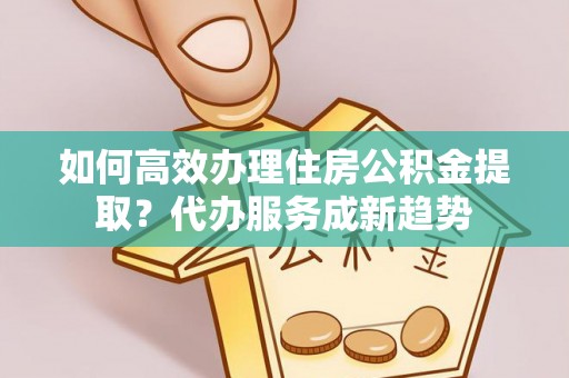 辽宁如何高效办理住房公积金提取？代办服务成新趋势