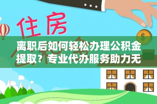 辽宁离职后如何轻松办理公积金提取？专业代办服务助力无忧