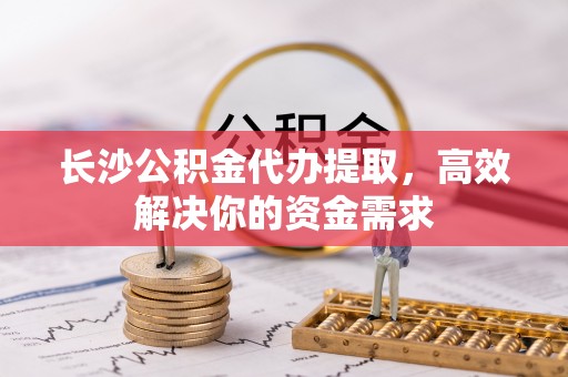 辽宁长沙公积金代办提取，高效解决你的资金需求