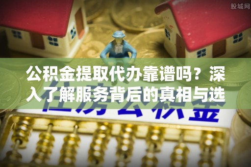 辽宁公积金提取代办靠谱吗？深入了解服务背后的真相与选择指南