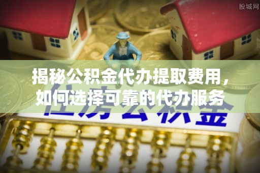 辽宁揭秘公积金代办提取费用，如何选择可靠的代办服务