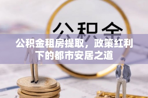 辽宁公积金租房提取，政策红利下的都市安居之道