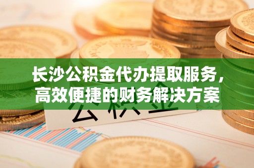 辽宁长沙公积金代办提取服务，高效便捷的财务解决方案