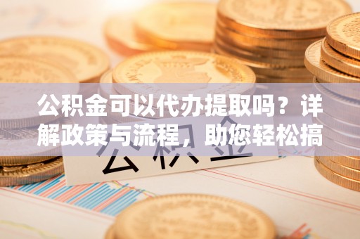 辽宁公积金可以代办提取吗？详解政策与流程，助您轻松搞定！