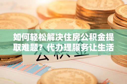 辽宁如何轻松解决住房公积金提取难题？代办理服务让生活更简单