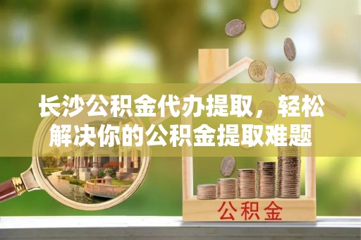 辽宁长沙公积金代办提取，轻松解决你的公积金提取难题