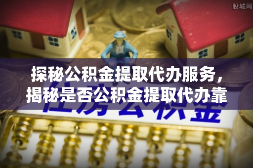 辽宁探秘公积金提取代办服务，揭秘是否公积金提取代办靠谱吗？