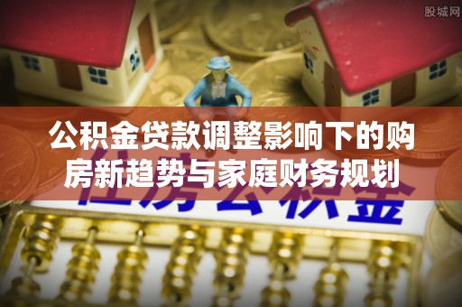 辽宁公积金贷款调整影响下的购房新趋势与家庭财务规划