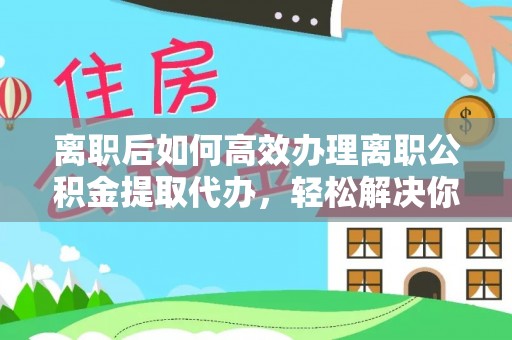 辽宁离职后如何高效办理离职公积金提取代办，轻松解决你的后顾之忧