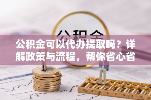 辽宁公积金可以代办提取吗？详解政策与流程，帮你省心省力