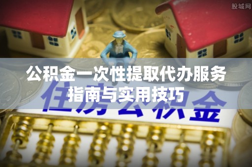 辽宁公积金一次性提取代办服务指南与实用技巧