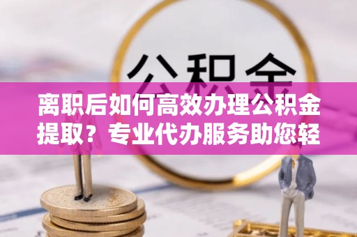 辽宁离职后如何高效办理公积金提取？专业代办服务助您轻松搞定