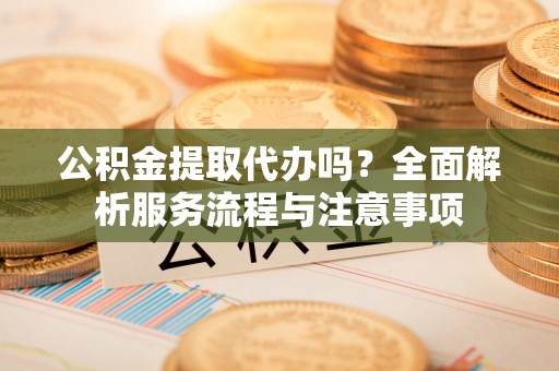 辽宁公积金提取代办吗？全面解析服务流程与注意事项
