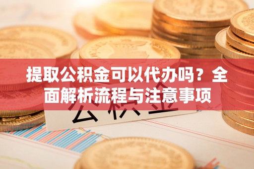 辽宁提取公积金可以代办吗？全面解析流程与注意事项