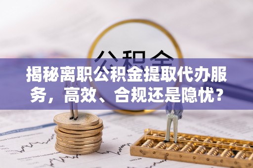 辽宁揭秘离职公积金提取代办服务，高效、合规还是隐忧？