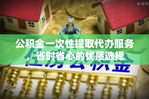 辽宁公积金一次性提取代办服务，省时省心的优质选择