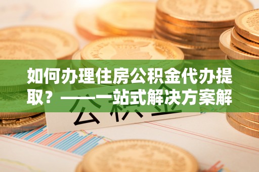 辽宁如何办理住房公积金代办提取？——一站式解决方案解析