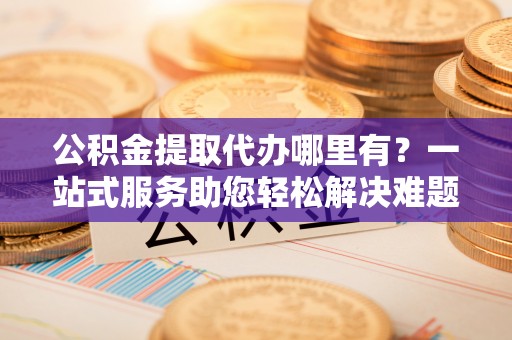 辽宁公积金提取代办哪里有？一站式服务助您轻松解决难题