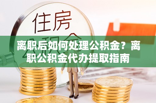 辽宁离职后如何处理公积金？离职公积金代办提取指南